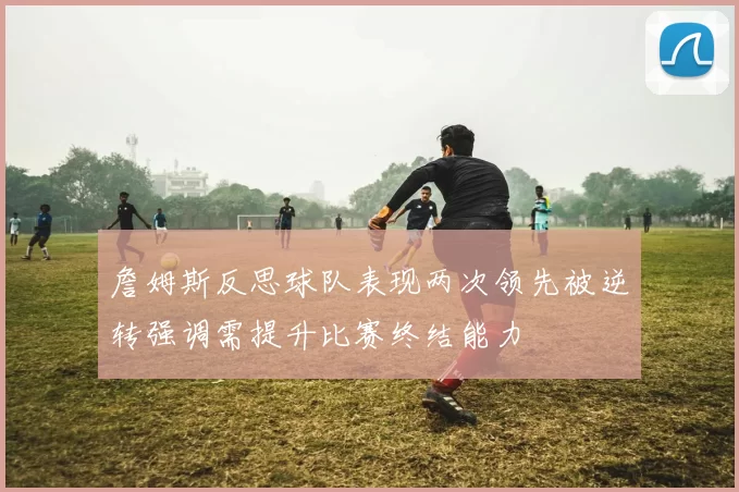 詹姆斯反思球队表现两次领先被逆转强调需提升比赛终结能力
