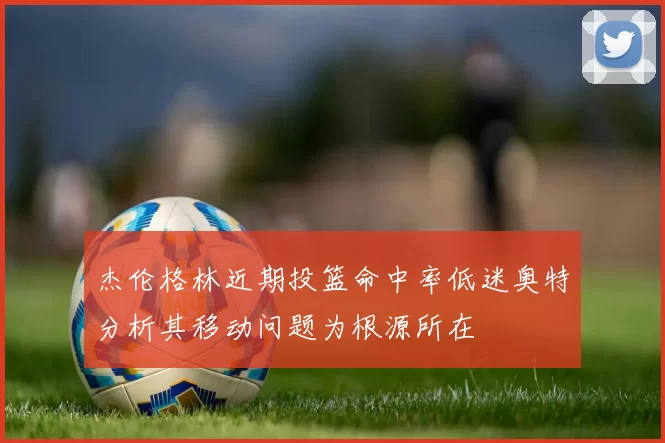 杰伦格林近期投篮命中率低迷奥特分析其移动问题为根源所在