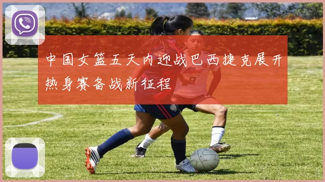 中国女篮五天内迎战巴西捷克展开热身赛备战新征程