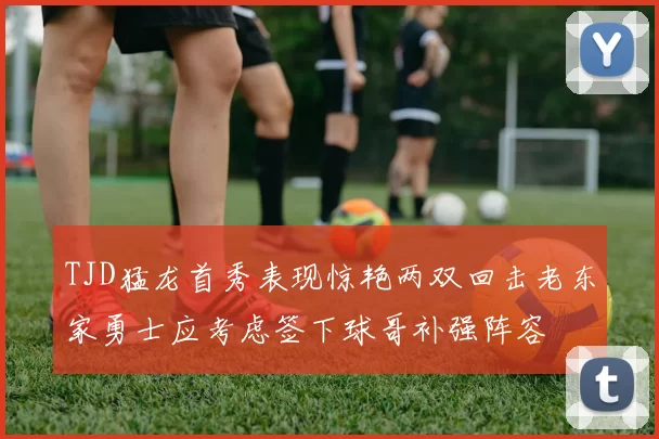 TJD猛龙首秀表现惊艳两双回击老东家勇士应考虑签下球哥补强阵容