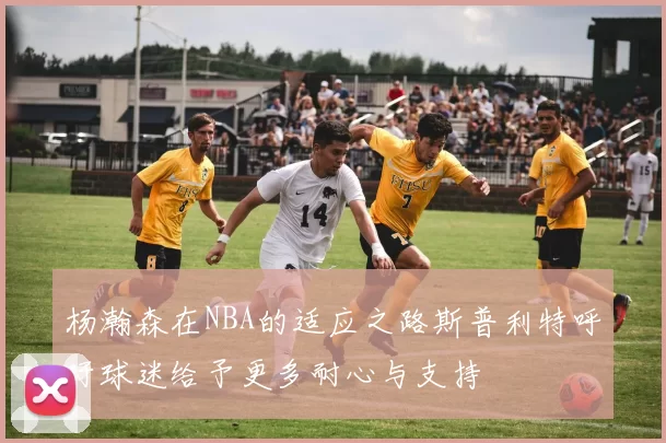 杨瀚森在NBA的适应之路斯普利特呼吁球迷给予更多耐心与支持