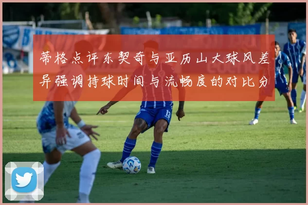 蒂格点评东契奇与亚历山大球风差异强调持球时间与流畅度的对比分析