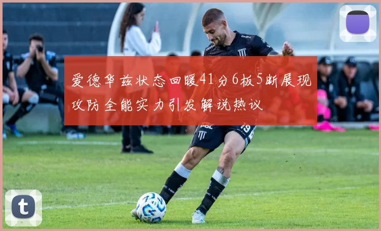爱德华兹状态回暖41分6板5断展现攻防全能实力引发解说热议