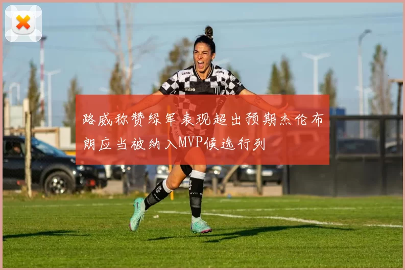 路威称赞绿军表现超出预期杰伦布朗应当被纳入MVP候选行列