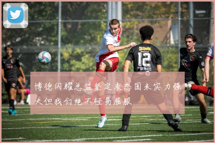 博德闪耀总监坚定表态国米实力强大但我们绝不轻易屈服