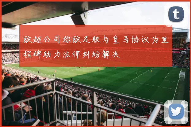 欧超公司称欧足联与皇马协议为里程碑助力法律纠纷解决