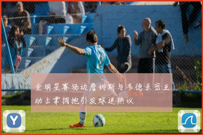 全明星赛场边詹姆斯与韦德亲密互动击掌拥抱引发球迷热议