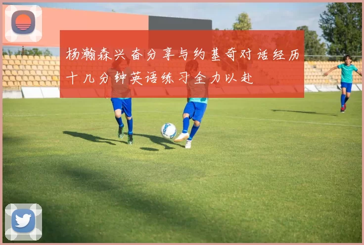 杨瀚森兴奋分享与约基奇对话经历十几分钟英语练习全力以赴
