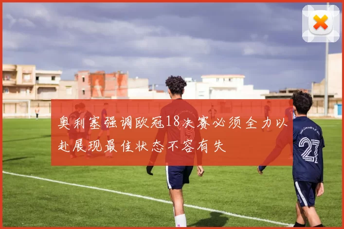 奥利塞强调欧冠18决赛必须全力以赴展现最佳状态不容有失