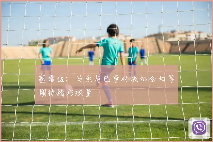 塞雷佐：马竞与巴萨对决机会均等期待精彩较量