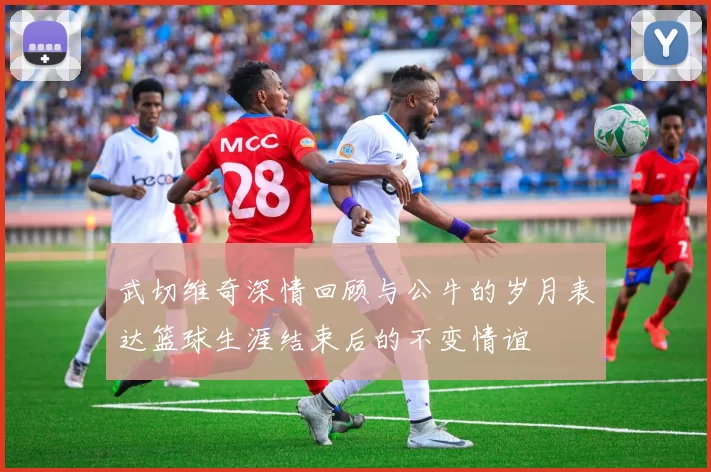 武切维奇深情回顾与公牛的岁月表达篮球生涯结束后的不变情谊