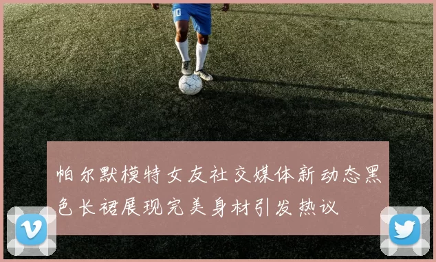 帕尔默模特女友社交媒体新动态黑色长裙展现完美身材引发热议