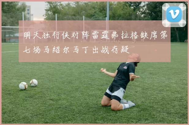 明天独行侠对阵雷霆弗拉格缺席第七场马绍尔马丁出战存疑