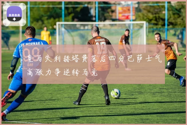 皇马失利赫塔费落后四分巴萨士气高涨力争逆转马竞