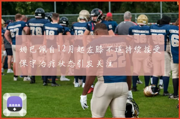 姆巴佩自12月起左膝不适持续接受保守治疗状态引发关注