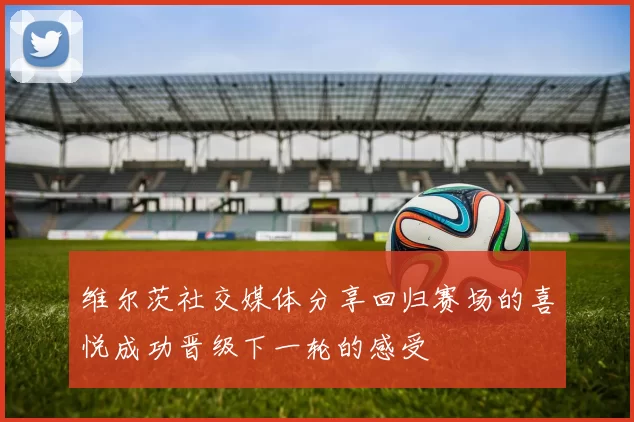 维尔茨社交媒体分享回归赛场的喜悦成功晋级下一轮的感受