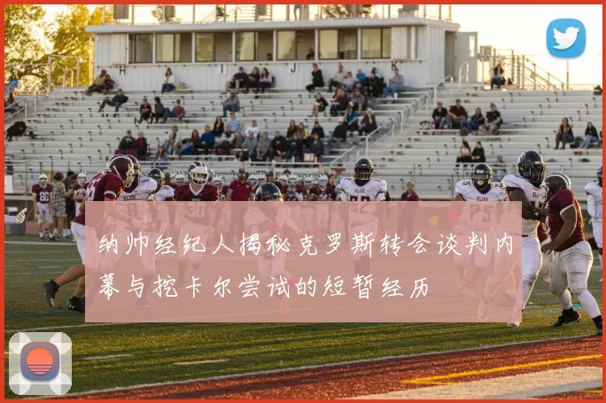 纳帅经纪人揭秘克罗斯转会谈判内幕与挖卡尔尝试的短暂经历