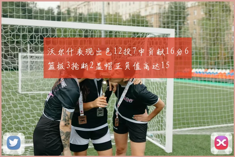 沃尔什表现出色12投7中贡献16分6篮板3抢断2盖帽正负值高达15