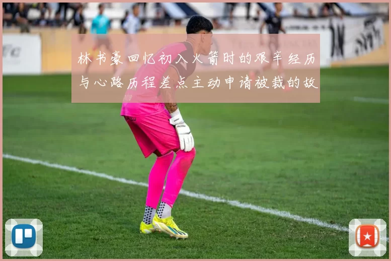 林书豪回忆初入火箭时的艰辛经历与心路历程差点主动申请被裁的故事