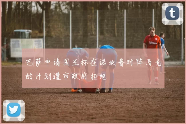 巴萨申请国王杯在诺坎普对阵马竞的计划遭市政府拒绝