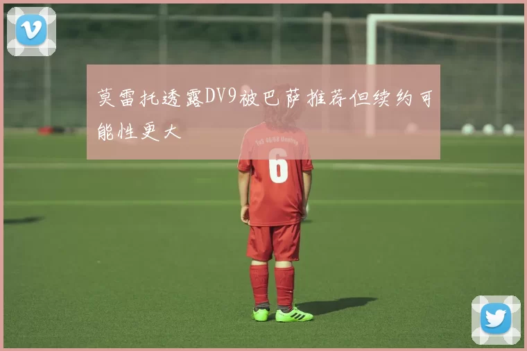 莫雷托透露DV9被巴萨推荐但续约可能性更大