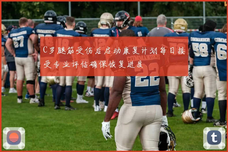 C罗腿筋受伤后启动康复计划每日接受专业评估确保恢复进度