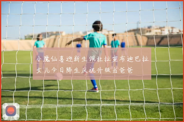 小魔仙喜迎新生佩杜拉宣布迪巴拉女儿今日降生庆祝升级当爸爸