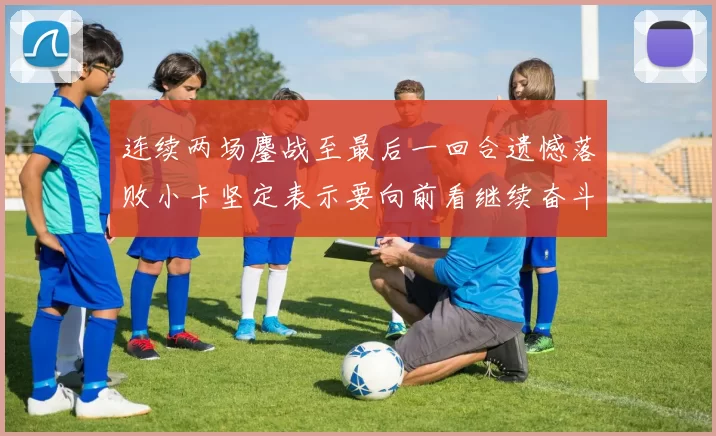 连续两场鏖战至最后一回合遗憾落败小卡坚定表示要向前看继续奋斗