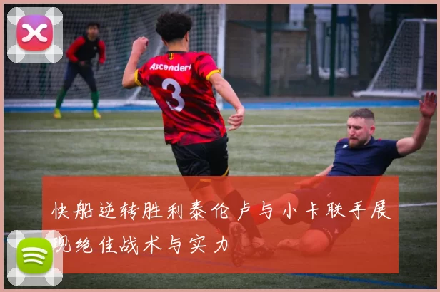 快船逆转胜利泰伦卢与小卡联手展现绝佳战术与实力