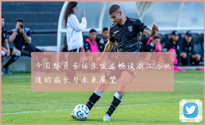 今日球员专访朱俊龙畅谈浙江方兴渡的成长与未来展望