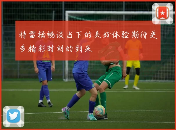 特雷杨畅谈当下的美好体验期待更多精彩时刻的到来