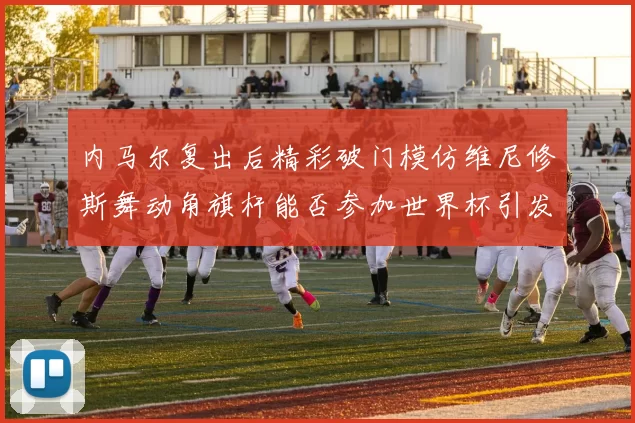 内马尔复出后精彩破门模仿维尼修斯舞动角旗杆能否参加世界杯引发热议