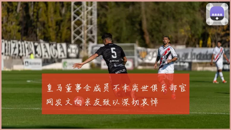 皇马董事会成员不幸离世俱乐部官网发文向亲友致以深切哀悼