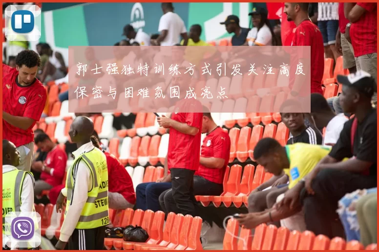郭士强独特训练方式引发关注高度保密与困难氛围成亮点