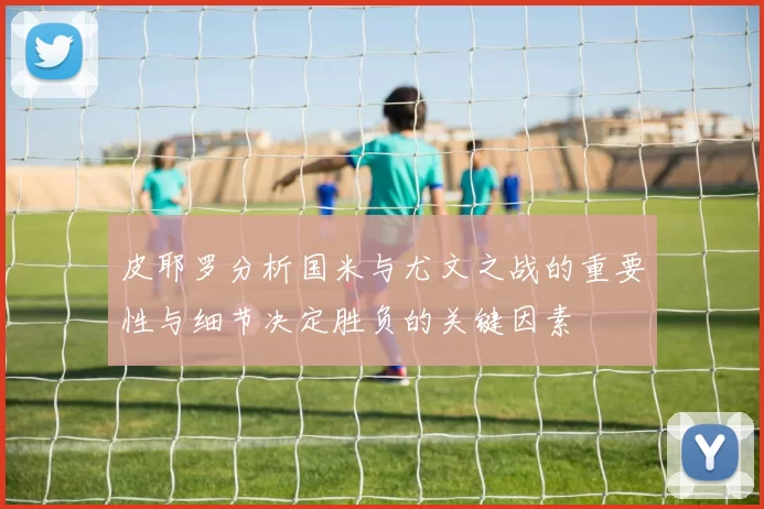 皮耶罗分析国米与尤文之战的重要性与细节决定胜负的关键因素