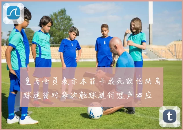 皇马会员表示本菲卡成死敌伯纳乌球迷将对每次触球进行嘘声回应