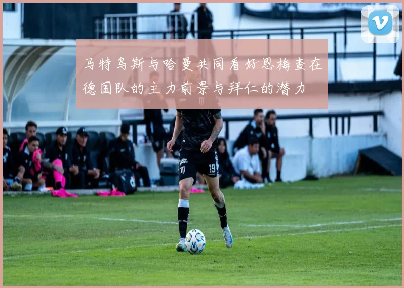 马特乌斯与哈曼共同看好恩梅查在德国队的主力前景与拜仁的潜力