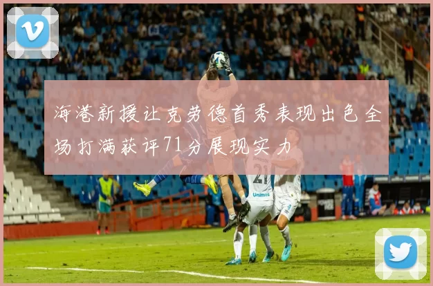 海港新援让克劳德首秀表现出色全场打满获评71分展现实力