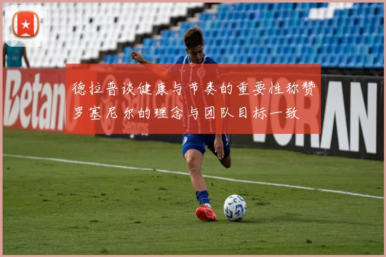 德拉普谈健康与节奏的重要性称赞罗塞尼尔的理念与团队目标一致