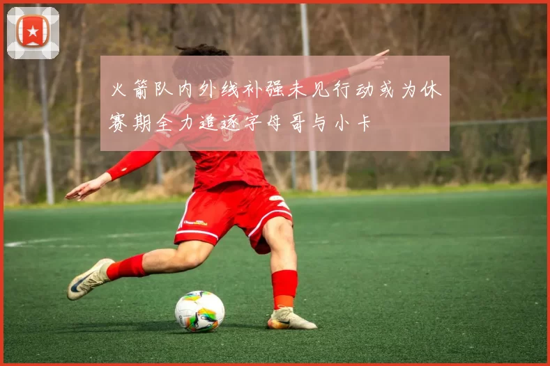 火箭队内外线补强未见行动或为休赛期全力追逐字母哥与小卡