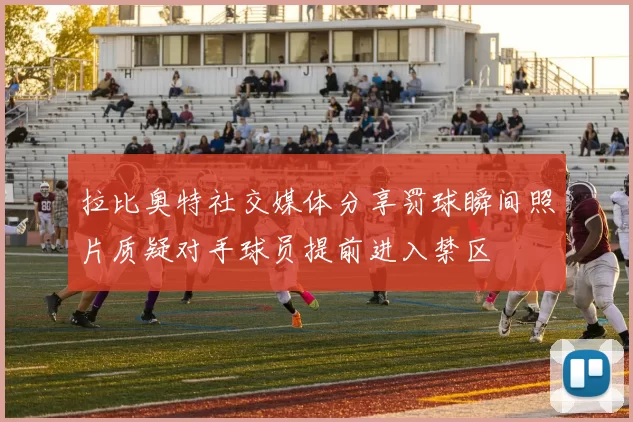 拉比奥特社交媒体分享罚球瞬间照片质疑对手球员提前进入禁区