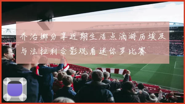 乔治娜分享近期生活点滴游历埃及与法拉利合影观看迷你罗比赛