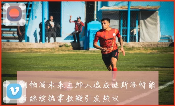 利物浦未来主帅人选成谜斯洛特能否继续执掌教鞭引发热议